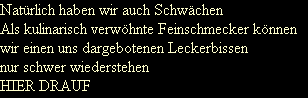 Nat�rlich haben wir auch Schw�chen
Als kulinarisch verw�hnte Feinschmecker k�nnen
wir einen uns dargebotenen Leckerbissen
nur schwer wiederstehen
HIER DRAUF