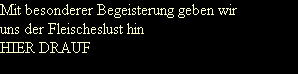 Mit besonderer Begeisterung geben wir
uns der Fleischeslust hin
HIER DRAUF